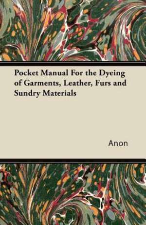 Pocket Manual For the Dyeing of Garments, Leather, Furs and Sundry Materials de Anon