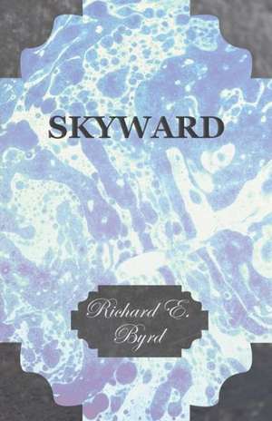 Skyward - Man's Mastery of the Air as Shown by the Brilliant Flights of America's Leading Air Explorer, His Life, His Thrilling Adventures, His North de Richard E. Byrd