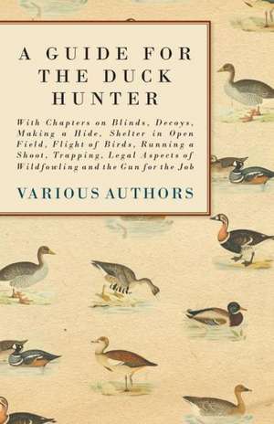 A Guide for the Duck Hunter - With Chapters on Blinds, Decoys, Making a Hide, Shelter in Open Field, Flight of Birds, Running a Shoot, Trapping, Legal Aspects of Wildfowling and the Gun for the Job de Various