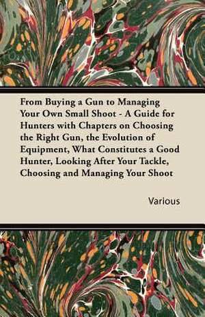 From Buying a Gun to Managing Your Own Small Shoot - A Guide for Hunters with Chapters on Choosing the Right Gun, the Evolution of Equipment, What Con de Various