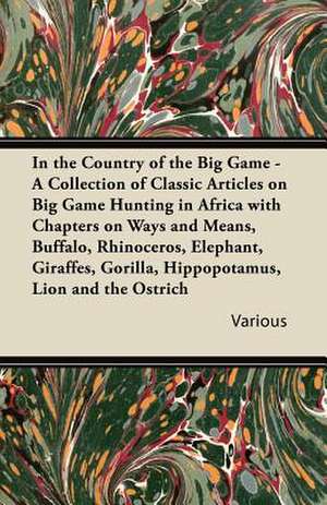 In the Country of the Big Game - A Collection of Classic Articles on Big Game Hunting in Africa with Chapters on Ways and Means, Buffalo, Rhinoceros, de Various