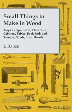 Small Things to Make in Wood - Trays, Lamps, Boxes, Clockcases, Cabinets, Tables, Book Ends and Troughs, Stools, Bread Boards Etc de I. Bader