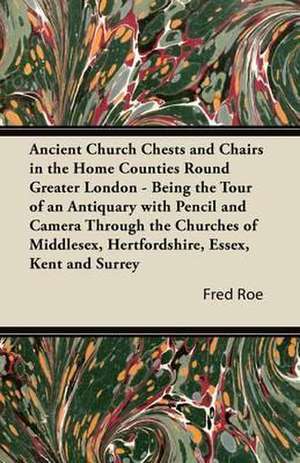 Ancient Church Chests and Chairs in the Home Counties Round Greater London - Being the Tour of an Antiquary with Pencil and Camera Through the Churche de Fred Roe