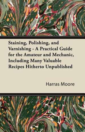 Staining, Polishing, and Varnishing - A Practical Guide for the Amateur and Mechanic, Including Many Valuable Recipes Hitherto Unpublished de Harras Moore