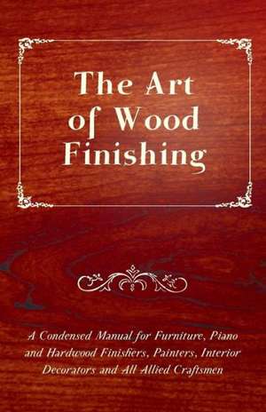 The Art of Wood Finishing - A Condensed Manual for Furniture, Piano and Hardwood Finishers, Painters, Interior Decorators and All Allied Craftsmen de Anon