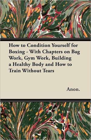 How to Condition Yourself for Boxing - With Chapters on Bag Work, Gym Work, Building a Healthy Body and How to Train Without Tears de Anon