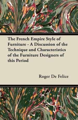 The French Empire Style of Furniture - A Discussion of the Technique and Characteristics of the Furniture Designers of This Period de Roger De Felice