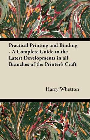 Practical Printing and Binding - A Complete Guide to the Latest Developments in all Branches of the Printer's Craft de Harry Whetton