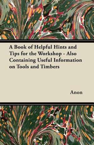 A Book of Helpful Hints and Tips for the Workshop - Also Containing Useful Information on Tools and Timbers de Anon