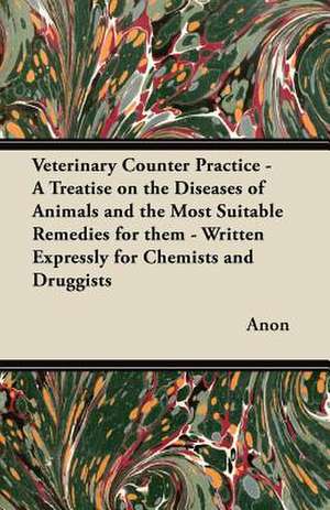 Veterinary Counter Practice - A Treatise on the Diseases of Animals and the Most Suitable Remedies for them - Written Expressly for Chemists and Druggists de Anon