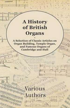 A History of British Organs - A Selection of Classic Articles on Organ Building, Temple Organ, and Famous Organs of Cambridge and Hull de Various