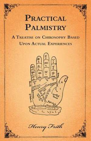 Practical Palmistry - A Treatise on Chirosophy Based Upon Actual Experiences de Henry Frith