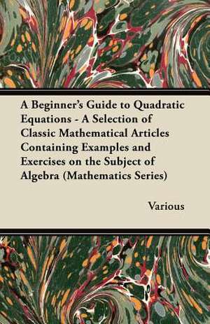 A Beginner's Guide to Quadratic Equations - A Selection of Classic Mathematical Articles Containing Examples and Exercises on the Subject of Algebra de Various