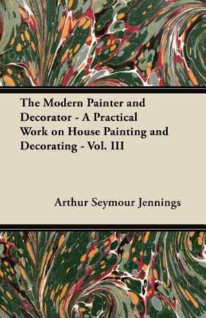 The Modern Painter and Decorator - A Practical Work on House Painting and Decorating - Vol. III de Arthur Seymour Jennings