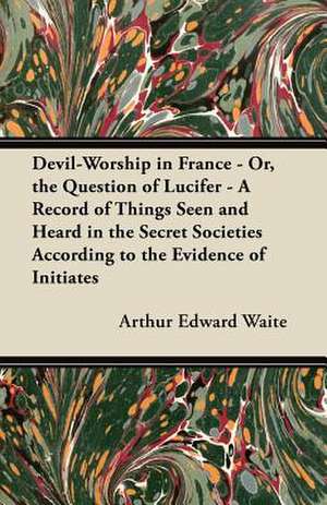 Devil-Worship in France - Or, the Question of Lucifer - A Record of Things Seen and Heard in the Secret Societies According to the Evidence of Initiates de Arthur Edward Waite