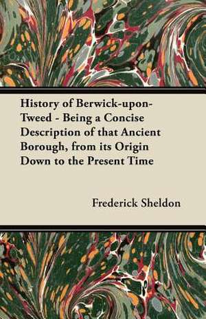 History of Berwick-upon-Tweed - Being a Concise Description of that Ancient Borough, from its Origin Down to the Present Time de Frederick Sheldon