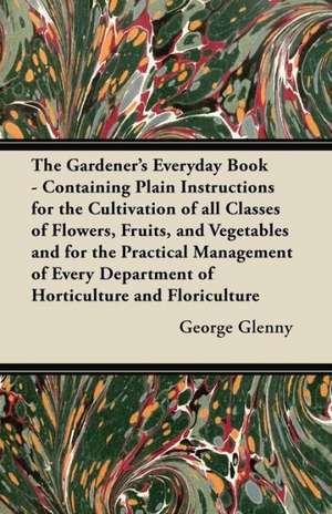 The Gardener's Everyday Book - Containing Plain Instructions for the Cultivation of all Classes of Flowers, Fruits, and Vegetables and for the Practical Management of Every Department of Horticulture and Floriculture de George Glenny