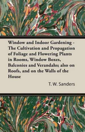 Window and Indoor Gardening - The Cultivation and Propagation of Foliage and Flowering Plants in Rooms, Window Boxes, Balconies and Verandahs; also on Roofs, and on the Walls of the House de T. W. Sanders