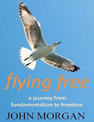 Flying Free: A Journey from Fundamentalism to Freedom de MR John Morgan