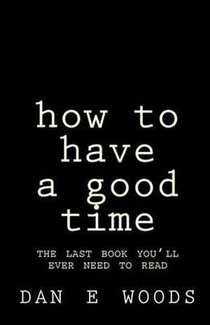 How to Have a Good Time: The Last Book You'll Ever Need to Read de Dan E. Woods