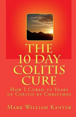 The 10 Day Colitis Cure: How I Cured 10 Years of Colitis by Christmas de Mark William Kanter