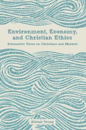 Environment, Economy, and Christian Ethics Alternative Views on Christians and Markets de Alistair Young