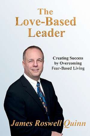 The Love-Based Leader: Creating Success by Overcoming Fear-Based Living de James Roswell Quinn