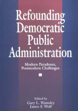 Refounding Democratic Public Administration: Modern Paradoxes, Postmodern Challenges de James F. Wolf