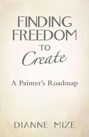 Finding Freedom to Create: A Painter's Roadmap de Dianne Mize