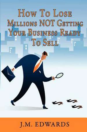 How to Lose Millions Not Getting Your Business Ready to Sell de J. M. Edwards