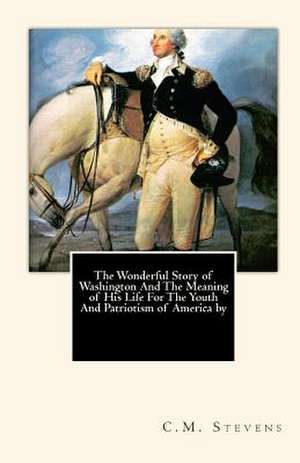 The Wonderful Story of Washington and the Meaning of His Life for the Youth and Patriotism of America by de Stevens, Charles McClellan