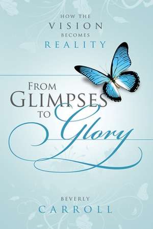 From Glimpses to Glory; How the Vision Becomes Reality de Beverly Carroll