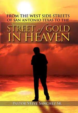 From the West Side Streets of San Antonio Texas to the Street of Gold in Heaven de Pastor Steve Sanchez Sr