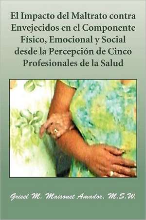 El Impacto del Maltrato Contra Envejecidos En El Componente Fisico, Emocional y Social Desde La Percepcion de Cinco Profesionales de La Salud de Grisel M. Maisonet Amador M. S. W.