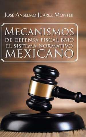 Mecanismos de Defensa Fiscal Bajo El Sistema Normativo Mexicano de Jose Anselmo Juarez Monter