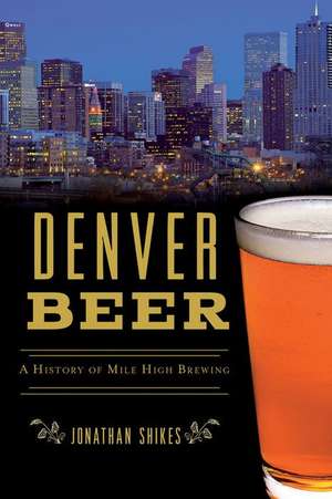 Denver Beer: A History of Mile High Brewing de Jonathan Shikes