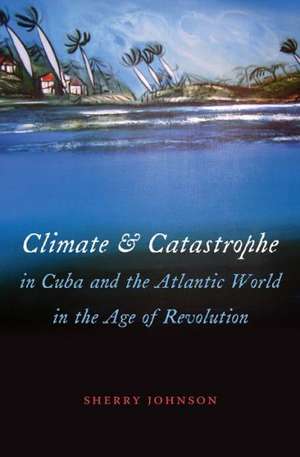 Climate and Catastrophe in Cuba and the Atlantic World in the Age of Revolution de Sherry Johnson