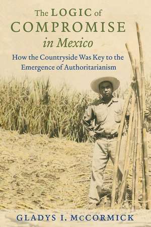 The Logic of Compromise in Mexico: How the Countryside Was Key to the Emergence of Authoritarianism de Gladys McCormick