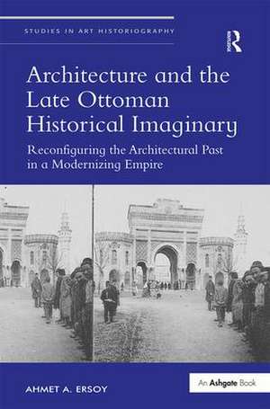 Architecture and the Late Ottoman Historical Imaginary: Reconfiguring the Architectural Past in a Modernizing Empire de Ahmet A. Ersoy