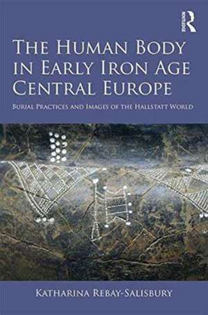 The Human Body in Early Iron Age Central Europe: Burial Practices and Images of the Hallstatt World de Katharina Rebay-Salisbury