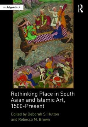 Rethinking Place in South Asian and Islamic Art, 1500-Present de Deborah S. Hutton