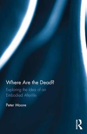 Where are the Dead?: Exploring the idea of an embodied afterlife de Peter Moore