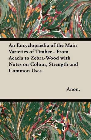 An Encyclopaedia of the Main Varieties of Timber - From Acacia to Zebra-Wood with Notes on Colour, Strength and Common Uses de Anon