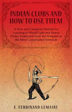 Indian Clubs and How to Use Them - A New and Complete Method for Learning to Wield Light and Heavy Clubs, Graduated from the Simplest to the Most Complicated Exercises de Lemaire E. Ferdinand