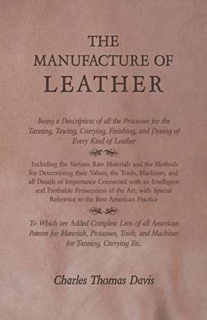 The Manufacture of Leather - Being a Description of all the Processes for the Tanning, Tawing, Currying, Finishing, and Dyeing of Every Kind of Leather - Including the Various Raw Materials and the Methods for Determining their Values, the Tools, Machines de Charles Thomas Davis