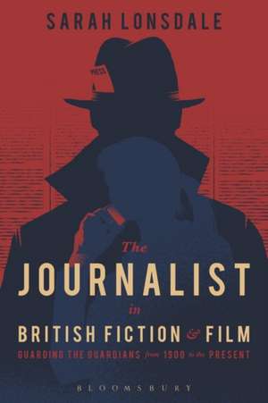 The Journalist in British Fiction and Film: Guarding the Guardians from 1900 to the Present de Sarah Lonsdale