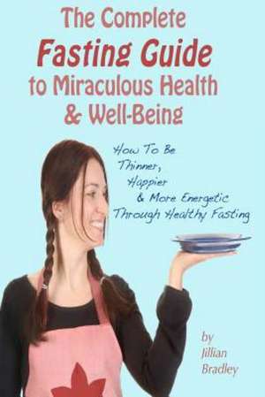 The Complete Fasting Guide to Miraculous Health and Well-Being: How to Be Thinner, Happier and More Energetic Through Healthy Fasting de Jillian Bradley