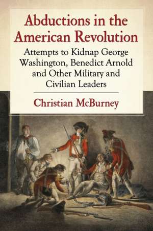 Abductions in the American Revolution: Attempts to Kidnap George Washington, Benedict Arnold and Other Military and Civilian Leaders de Christian M. McBurney