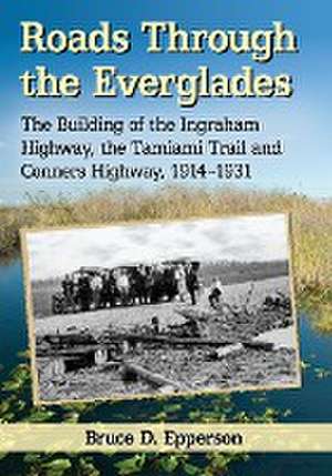 Roads Through the Everglades: The Building of the Ingraham Highway, the Tamiami Trail and Conners Highway, 1914-1931 de Bruce D. Epperson