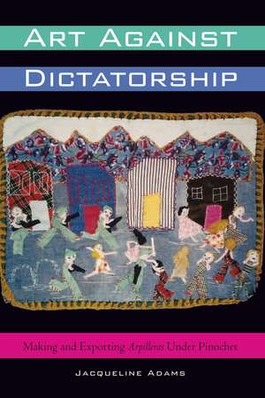 Art Against Dictatorship: Making and Exporting Arpilleras Under Pinochet de Jacqueline Adams